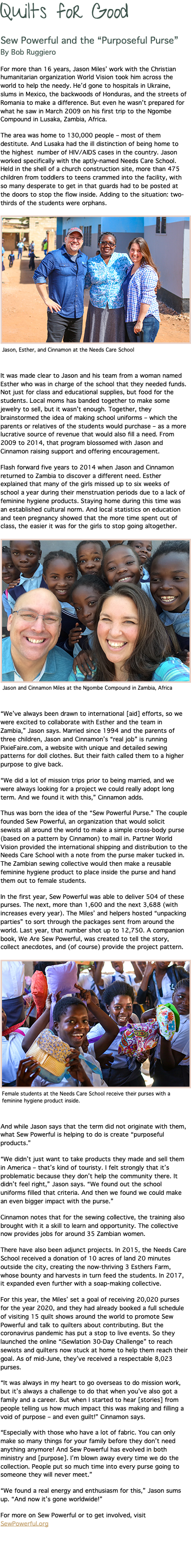 Quilts for Good Sew Powerful and the “Purposeful Purse” By Bob Ruggiero For more than 16 years, Jason Miles’ work with the Christian humanitarian organization World Vision took him across the world to help the needy. He’d gone to hospitals in Ukraine, slums in Mexico, the backwoods of Honduras, and the streets of Romania to make a difference. But even he wasn’t prepared for what he saw in March 2009 on his first trip to the Ngombe Compound in Lusaka, Zambia, Africa. The area was home to 130,000 people – most of them destitute. And Lusaka had the ill distinction of being home to the highest number of HIV/AIDS cases in the country. Jason worked specifically with the aptly-named Needs Care School. Held in the shell of a church construction site, more than 475 children from toddlers to teens crammed into the facility, with so many desperate to get in that guards had to be posted at the doors to stop the flow inside. Adding to the situation: two-thirds of the students were orphans. ﷯ It was made clear to Jason and his team from a woman named Esther who was in charge of the school that they needed funds. Not just for class and educational supplies, but food for the students. Local moms has banded together to make some jewelry to sell, but it wasn’t enough. Together, they brainstormed the idea of making school uniforms – which the parents or relatives of the students would purchase – as a more lucrative source of revenue that would also fill a need. From 2009 to 2014, that program blossomed with Jason and Cinnamon raising support and offering encouragement. Flash forward five years to 2014 when Jason and Cinnamon returned to Zambia to discover a different need. Esther explained that many of the girls missed up to six weeks of school a year during their menstruation periods due to a lack of feminine hygiene products. Staying home during this time was an established cultural norm. And local statistics on education and teen pregnancy showed that the more time spent out of class, the easier it was for the girls to stop going altogether. ﷯ “We’ve always been drawn to international [aid] efforts, so we were excited to collaborate with Esther and the team in Zambia,” Jason says. Married since 1994 and the parents of three children, Jason and Cinnamon’s “real job” is running PixieFaire.com, a website with unique and detailed sewing patterns for doll clothes. But their faith called them to a higher purpose to give back. “We did a lot of mission trips prior to being married, and we were always looking for a project we could really adopt long term. And we found it with this,” Cinnamon adds. Thus was born the idea of the “Sew Powerful Purse.” The couple founded Sew Powerful, an organization that would solicit sewists all around the world to make a simple cross-body purse (based on a pattern by Cinnamon) to mail in. Partner World Vision provided the international shipping and distribution to the Needs Care School with a note from the purse maker tucked in. The Zambian sewing collective would then make a reusable feminine hygiene product to place inside the purse and hand them out to female students. In the first year, Sew Powerful was able to deliver 504 of these purses. The next, more than 1,600 and the next 3,688 (with increases every year). The Miles’ and helpers hosted “unpacking parties” to sort through the packages sent from around the world. Last year, that number shot up to 12,750. A companion book, We Are Sew Powerful, was created to tell the story, collect anecdotes, and (of course) provide the project pattern. ﷯ And while Jason says that the term did not originate with them, what Sew Powerful is helping to do is create “purposeful products.” “We didn’t just want to take products they made and sell them in America – that’s kind of touristy. I felt strongly that it’s problematic because they don’t help the community there. It didn’t feel right,” Jason says. “We found out the school uniforms filled that criteria. And then we found we could make an even bigger impact with the purse.” Cinnamon notes that for the sewing collective, the training also brought with it a skill to learn and opportunity. The collective now provides jobs for around 35 Zambian women. There have also been adjunct projects. In 2015, the Needs Care School received a donation of 10 acres of land 20 minutes outside the city, creating the now-thriving 3 Esthers Farm, whose bounty and harvests in turn feed the students. In 2017, it expanded even further with a soap-making collective. For this year, the Miles’ set a goal of receiving 20,020 purses for the year 2020, and they had already booked a full schedule of visiting 15 quilt shows around the world to promote Sew Powerful and talk to quilters about contributing. But the coronavirus pandemic has put a stop to live events. So they launched the online “iSewlation 30-Day Challenge” to reach sewists and quilters now stuck at home to help them reach their goal. As of mid-June, they’ve received a respectable 8,023 purses. “It was always in my heart to go overseas to do mission work, but it’s always a challenge to do that when you’ve also got a family and a career. But when I started to hear [stories] from people telling us how much impact this was making and filling a void of purpose – and even guilt!” Cinnamon says. “Especially with those who have a lot of fabric. You can only make so many things for your family before they don’t need anything anymore! And Sew Powerful has evolved in both ministry and [purpose]. I’m blown away every time we do the collection. People put so much time into every purse going to someone they will never meet.” “We found a real energy and enthusiasm for this,” Jason sums up. “And now it’s gone worldwide!” For more on Sew Powerful or to get involved, visit SewPowerful.org 