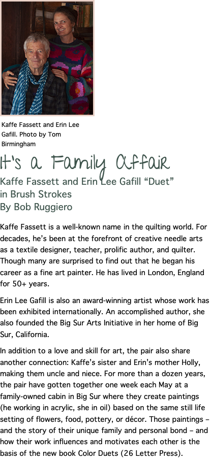 ﷯ It's a Family Affair Kaffe Fassett and Erin Lee Gafill “Duet” in Brush Strokes By Bob Ruggiero Kaffe Fassett is a well-known name in the quilting world. For decades, he’s been at the forefront of creative needle arts as a textile designer, teacher, prolific author, and quilter. Though many are surprised to find out that he began his career as a fine art painter. He has lived in London, England for 50+ years. Erin Lee Gafill is also an award-winning artist whose work has been exhibited internationally. An accomplished author, she also founded the Big Sur Arts Initiative in her home of Big Sur, California. In addition to a love and skill for art, the pair also share another connection: Kaffe’s sister and Erin’s mother Holly, making them uncle and niece. For more than a dozen years, the pair have gotten together one week each May at a family-owned cabin in Big Sur where they create paintings (he working in acrylic, she in oil) based on the same still life setting of flowers, food, pottery, or décor. Those paintings – and the story of their unique family and personal bond – and how their work influences and motivates each other is the basis of the new book Color Duets (26 Letter Press).